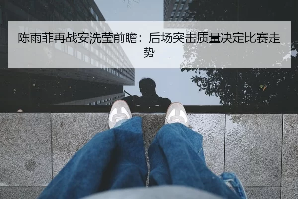 陈雨菲再战安洗莹前瞻：后场突击质量决定比赛走势