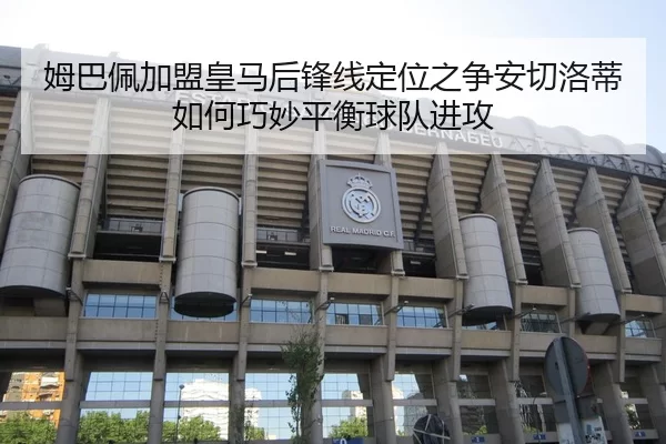 姆巴佩加盟皇马后锋线定位之争安切洛蒂如何巧妙平衡球队进攻