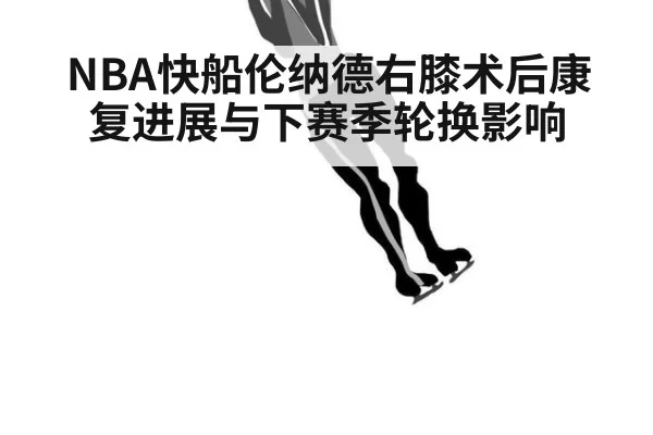 NBA快船伦纳德右膝术后康复进展与下赛季轮换影响