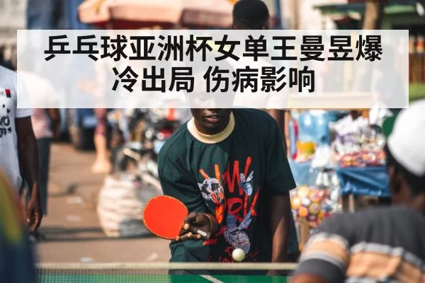 乒乓球亚洲杯女单王曼昱爆冷出局 伤病影响